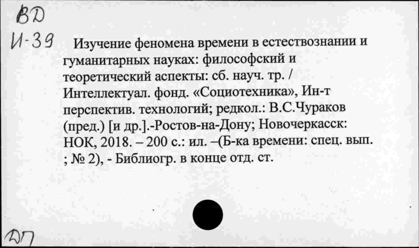 ﻿И' 3 3 Изучение феномена времени в естествознании и гуманитарных науках: философский и теоретический аспекты: сб. науч. тр. / Интеллектуал, фонд. «Социотехника», Ин-т перспектив, технологий; редкол.: В.С.Чураков (пред.) [и др.].-Ростов-на-Дону; Новочеркасск: НОК, 2018. - 200 с.: ил. -<Б-ка времени: спец. вып. ; № 2), - Библиогр. в конце отд. ст.